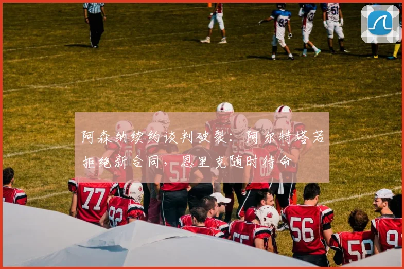 阿森纳续约谈判破裂：阿尔特塔若拒绝新合同，恩里克随时待命