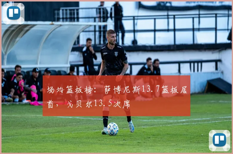 场均篮板榜:萨博尼斯13.7篮板居首,戈贝尔13.5次席